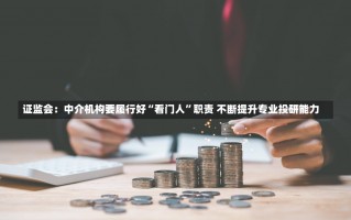 证监会：中介机构要履行好“看门人”职责 不断提升专业投研能力