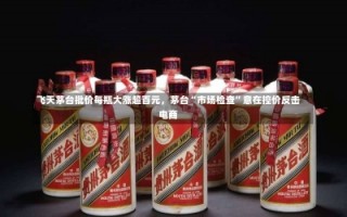 飞天茅台批价每瓶大涨超百元，茅台“市场检查”意在控价反击电商