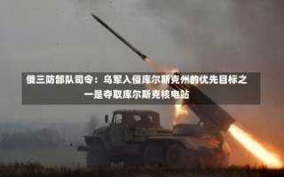 俄三防部队司令：乌军入侵库尔斯克州的优先目标之一是夺取库尔斯克核电站