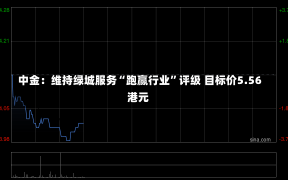 中金：维持绿城服务“跑赢行业”评级 目标价5.56港元