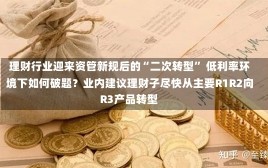 理财行业迎来资管新规后的“二次转型” 低利率环境下如何破题？业内建议理财子尽快从主要R1R2向R3产品转型