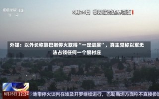 外媒：以外长称黎巴嫩停火取得“一定进展”，真主党称以军无法占领任何一个黎村庄