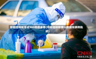 呼和浩特新增逾900例感染者(呼和浩特新增一例疑似病例轨迹)