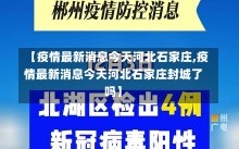 【疫情最新消息今天河北石家庄,疫情最新消息今天河北石家庄封城了吗】