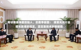 专访隆基绿能创始人、总裁李振国：  接受光伏行业增长放缓的现实，坚定靠技术创新破局