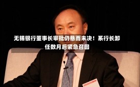 无锡银行董事长审批仍悬而未决！系行长卸任数月后紧急召回