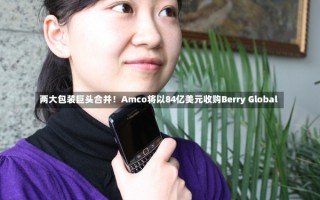 两大包装巨头合并！Amco将以84亿美元收购Berry Global