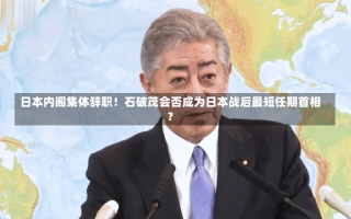 日本内阁集体辞职！石破茂会否成为日本战后最短任期首相？