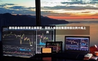 新华基金股权变更尘埃落定，实控人金融街集团持股比例大幅上升