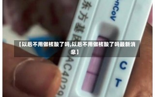 【以后不用做核酸了吗,以后不用做核酸了吗最新消息】