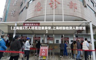 【上海超2万人核检结果异常,上海核酸检测人数增加】