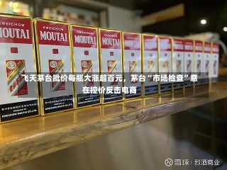 飞天茅台批价每瓶大涨超百元，茅台“市场检查”意在控价反击电商-第2张图片-建明新闻