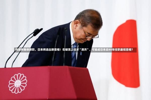 内阁将集体辞职，日本将选出新首相！石破茂上任才“满月”，可能成日本近80年任职最短首相？-第3张图片-建明新闻