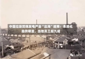 中国垃圾焚烧发电产业“出海”越南：本地化趋势明显，当地员工超九成-第1张图片-建明新闻