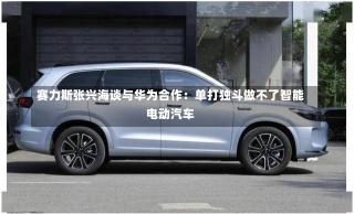 赛力斯张兴海谈与华为合作：单打独斗做不了智能电动汽车-第3张图片-建明新闻