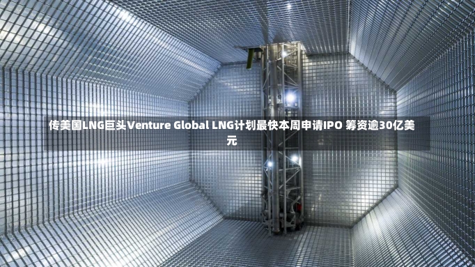 传美国LNG巨头Venture Global LNG计划最快本周申请IPO 筹资逾30亿美元-第2张图片-建明新闻