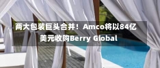 两大包装巨头合并！Amco将以84亿美元收购Berry Global-第2张图片-建明新闻