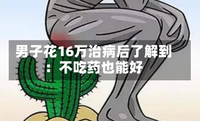 男子花16万治病后了解到
：不吃药也能好-第2张图片-建明新闻