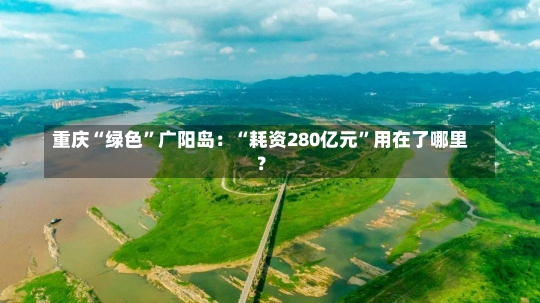 重庆“绿色”广阳岛：“耗资280亿元”用在了哪里？-第2张图片-建明新闻