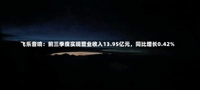 飞乐音响：前三季度实现营业收入13.95亿元，同比增长0.42%-第1张图片-建明新闻