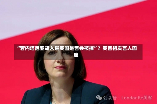 “若内塔尼亚胡入境英国是否会被捕”？英首相发言人回应-第2张图片-建明新闻