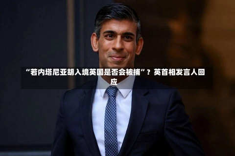 “若内塔尼亚胡入境英国是否会被捕”？英首相发言人回应-第1张图片-建明新闻