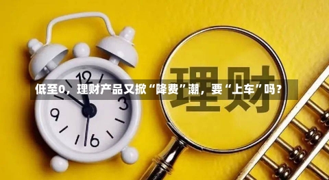 低至0，理财产品又掀“降费”潮，要“上车”吗？-第2张图片-建明新闻