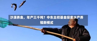 沙漠养鱼，年产三千吨？中东主权基金探索水产养殖新模式-第3张图片-建明新闻