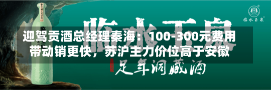 迎驾贡酒总经理秦海：100-300元费用
带动销更快，苏沪主力价位高于安徽-第1张图片-建明新闻