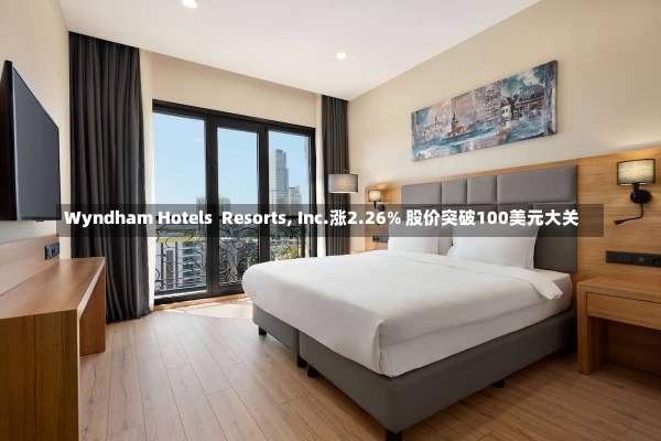 Wyndham Hotels  Resorts, Inc.涨2.26% 股价突破100美元大关-第2张图片-建明新闻