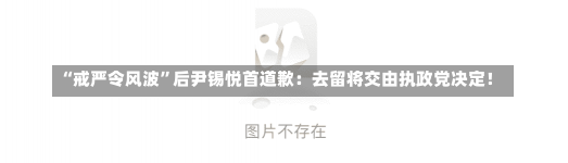 “戒严令风波”后尹锡悦首道歉：去留将交由执政党决定！-第2张图片-建明新闻