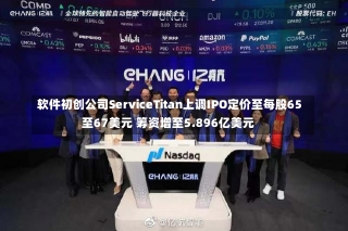 软件初创公司ServiceTitan上调IPO定价至每股65至67美元 筹资增至5.896亿美元-第1张图片-建明新闻