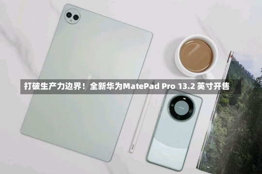 打破生产力边界！全新华为MatePad Pro 13.2 英寸开售-第1张图片-建明新闻