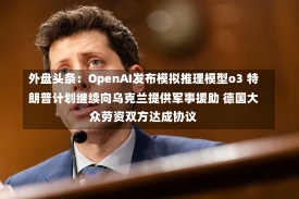 外盘头条：OpenAI发布模拟推理模型o3 特朗普计划继续向乌克兰提供军事援助 德国大众劳资双方达成协议-第3张图片-建明新闻