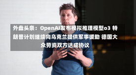 外盘头条：OpenAI发布模拟推理模型o3 特朗普计划继续向乌克兰提供军事援助 德国大众劳资双方达成协议-第1张图片-建明新闻