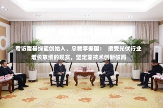 专访隆基绿能创始人、总裁李振国：  接受光伏行业增长放缓的现实，坚定靠技术创新破局-第1张图片-建明新闻